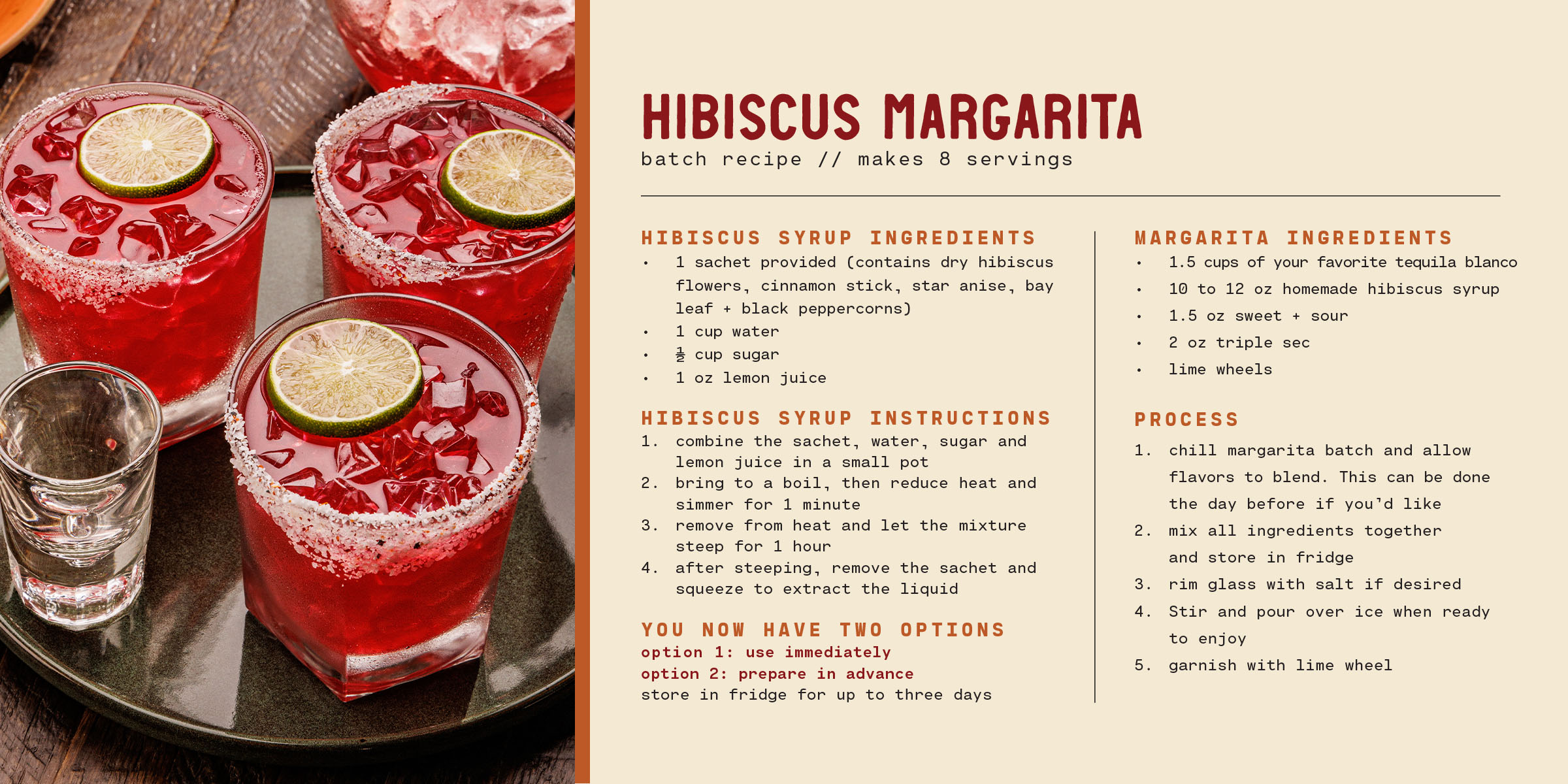 Margarita Recipe Hibiscus Margarita  Serves 8  Hibiscus Syrup Ingredients  •	1 sachet provided (contains dry hibiscus flowers, cinnamon stick, star anise, bay leaf and black peppercorns) •	1 cup of water •	½ cup of granulated sugar •	1 fl oz of lemon juice, freshly squeezed Hibiscus Syrup Instructions 1.	Combine the sachet, water, sugar and lemon juice in a small pot. 2.	Bring to a boil, then reduce heat and simmer for 1 minute. 3.	Remove from heat and let the mixture steep for 1 hour. 4.	After steeping, remove the sachet and squeeze it to extract all the liquid. You now have two options: •	Option 1: Use Immediately o	If you're ready to make the margarita batch, you can use the hibiscus syrup right away. Simply follow the steps below. •	Option 2: Prepare in Advance o	If you want to prepare the syrup ahead of time, chill it in the fridge. It can be stored for up to 3 days before mixing into the margarita batch. Hibiscus Margarita Ingredients •	375 ml Lunazul Tequila •	Reserved hibiscus syrup liquid (10 to 12 fl oz) •	1.5 cups of your favorite sweet + sour mix •	2 fl oz of triple sec •	Lime wheels, thinly sliced Process 1.	Chill margarita batch and allow flavors to blend. This can be done the day before if you’d like. 2.	Mix all ingredients together and reserve. 3.	Rim glass with salt if desired. 4.	Fill pitcher with ice. Add hibiscus margarita and lime wheels.   5.	Stir and serve.